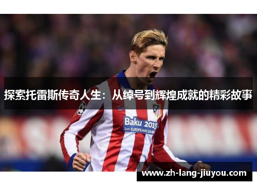 探索托雷斯传奇人生：从绰号到辉煌成就的精彩故事
