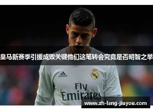 皇马新赛季引援成败关键他们这笔转会究竟是否明智之举