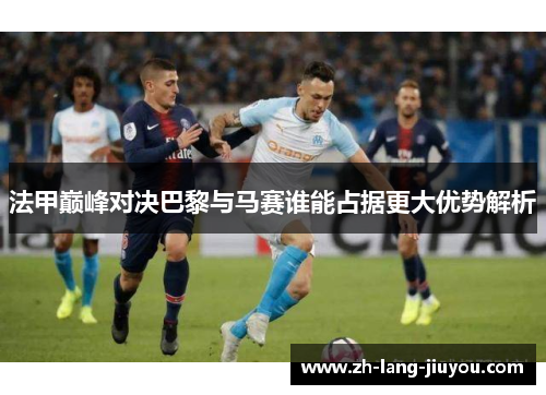 法甲巅峰对决巴黎与马赛谁能占据更大优势解析