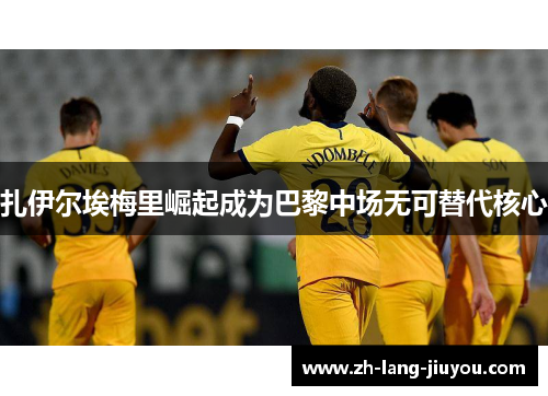 扎伊尔埃梅里崛起成为巴黎中场无可替代核心