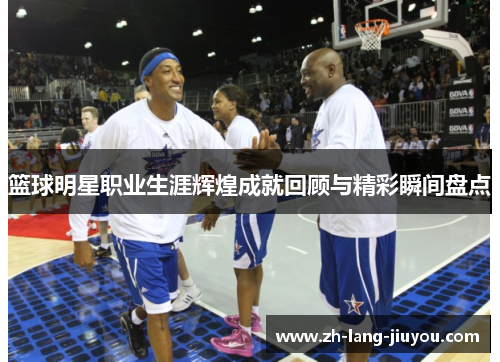 篮球明星职业生涯辉煌成就回顾与精彩瞬间盘点