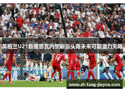 英格兰U21新星恩瓦内里崭露头角未来可期潜力无限