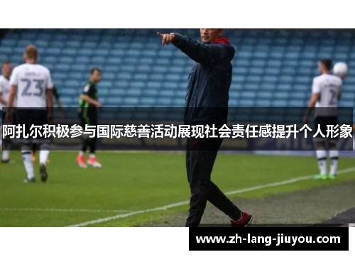 阿扎尔积极参与国际慈善活动展现社会责任感提升个人形象
